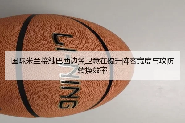 国际米兰接触巴西边翼卫意在提升阵容宽度与攻防转换效率