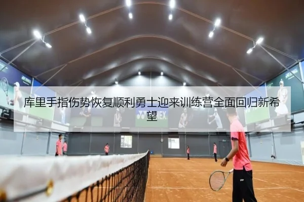 库里手指伤势恢复顺利勇士迎来训练营全面回归新希望